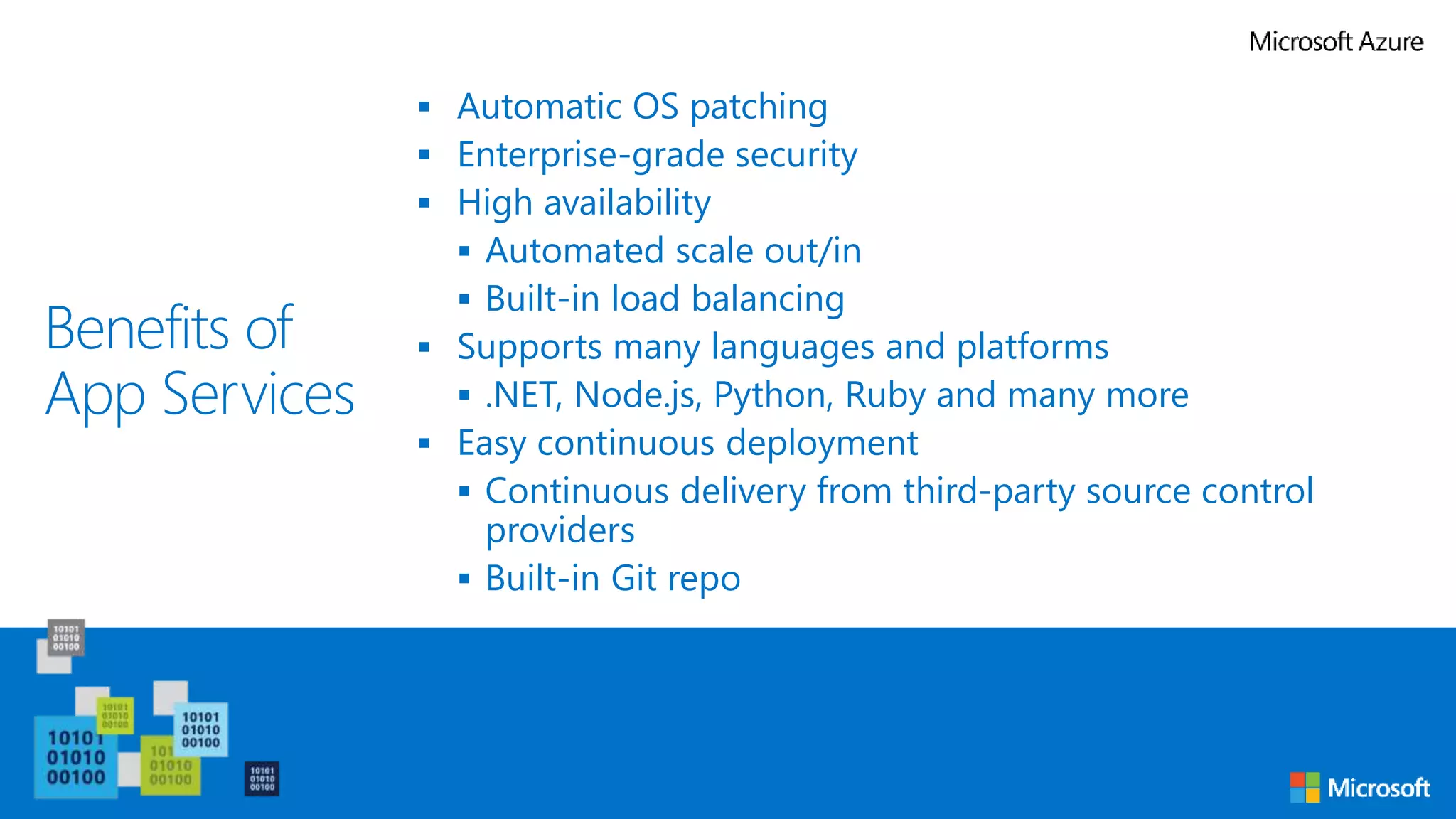 Benefits of
App Services
 Automatic OS patching
 Enterprise-grade security
 High availability
 Automated scale out/in
 Built-in load balancing
 Supports many languages and platforms
 .NET, Node.js, Python, Ruby and many more
 Easy continuous deployment
 Continuous delivery from third-party source control
providers
 Built-in Git repo
 