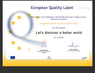 Ana Tudor "Liviu Rebreanu" School,Mioveni town, Arges county,
                      Romania, Romania

           is awarded with the European Quality Label

                                  For the project:


     Let's discover a better world
                                    06.10.2009




                                                        Marc Durando
            Simona Velea                             Central Support Service
       National Support Service
               Romania
 