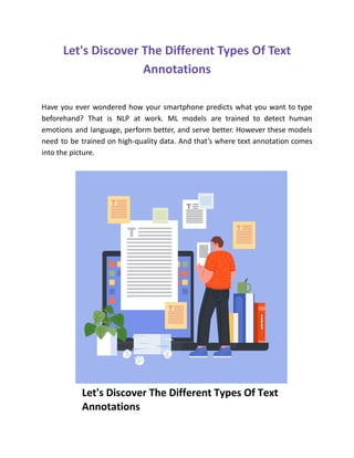 Let's Discover The Different Types Of Text
Annotations
Have you ever wondered how your smartphone predicts what you want to type
beforehand? That is NLP at work. ML models are trained to detect human
emotions and language, perform better, and serve better. However these models
need to be trained on high-quality data. And that’s where text annotation comes
into the picture.
 