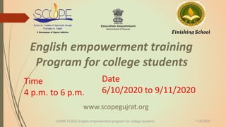 1
English empowerment training
Program for college students
Time
4 p.m. to 6 p.m.
Date
6/10/2020 to 9/11/2020
www.scopegujrat.org
SCOPE-FS,KCG-English empowerment program for college students 11/6/2020
 