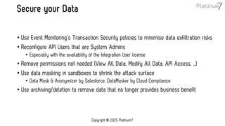 Secure your Data
• Use Event Monitoring’s Transaction Security policies to minimise data exfiltration risks
• Reconfigure API Users that are System Admins
• Especially with the availability of the Integration User license
• Remove permissions not needed (View All Data, Modify All Data, API Access, …)
• Use data masking in sandboxes to shrink the attack surface
• Data Mask & Anonymizer by Salesforce, DataMasker by Cloud Compliance
• Use archiving/deletion to remove data that no longer provides business benefit
Copyright © 2025 Platinum7
 