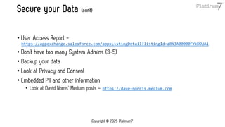 Secure your Data (cont)
• User Access Report -
https://appexchange.salesforce.com/appxListingDetail?listingId=a0N3A00000FYkDDUA1
• Don’t have too many System Admins (3-5)
• Backup your data
• Look at Privacy and Consent
• Embedded PII and other information
• Look at David Norris’ Medium posts – https://dave-norris.medium.com
Copyright © 2025 Platinum7
 