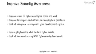 Improve Security Awareness
• Educate users on Cybersecurity for home and work
• Educate Developers and Admins on security best practices
• Look at using new techniques in your development cycles
• Have a playbook for what to do in cyber events
• Look at frameworks – eg NIST Cybersecurity Framework
Copyright © 2025 Platinum7
 