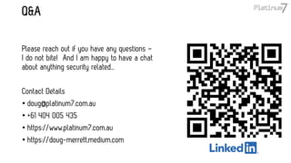 Q&A
Please reach out if you have any questions –
I do not bite! And I am happy to have a chat
about anything security related…
Contact Details
• doug@platinum7.com.au
• +61 404 005 435
• https://www.platinum7.com.au
• https://doug-merrett.medium.com
 