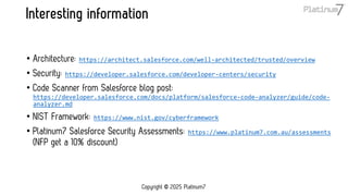 Interesting information
• Architecture: https://architect.salesforce.com/well-architected/trusted/overview
• Security: https://developer.salesforce.com/developer-centers/security
• Code Scanner from Salesforce blog post:
https://developer.salesforce.com/docs/platform/salesforce-code-analyzer/guide/code-
analyzer.md
• NIST Framework: https://www.nist.gov/cyberframework
• Platinum7 Salesforce Security Assessments: https://www.platinum7.com.au/assessments
(NFP get a 10% discount)
Copyright © 2025 Platinum7
 