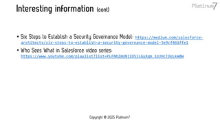 Interesting information (cont)
• Six Steps to Establish a Security Governance Model: https://medium.com/salesforce-
architects/six-steps-to-establish-a-security-governance-model-3e9cf461ffe1
• Who Sees What in Salesforce video series:
https://www.youtube.com/playlist?list=PLFNbZmUNjID5ILGyXqm_1oJHcTDoLkW0W
Copyright © 2025 Platinum7
 