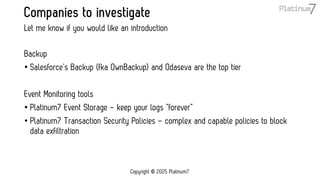 Companies to investigate
Backup
• Salesforce’s Backup (fka OwnBackup) and Odaseva are the top tier
Event Monitoring tools
• Platinum7 Event Storage – keep your logs “forever”
• Platinum7 Transaction Security Policies – complex and capable policies to block
data exfiltration
Let me know if you would like an introduction
Copyright © 2025 Platinum7
 