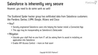 Salesforce is inherently very secure
The Scattered Spider hacker group has exfiltrated data from Salesforce customers
like Pandora, Qantas, LVMH, Google, Allianz and Cisco
• How?
• Socially engineered Salesforce users into helping the hacker install a Connected App
• This app may be masquerading as Salesforce’s DataLoader
• Mitigation
• Educate your staff that no one from IT will be asking them to assist in installing an
application into Salesforce
• Enable API Access Control – more on that soon!
However, you need to do some work as well!
Copyright © 2025 Platinum7
 