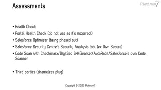 Assessments
• Health Check
• Portal Health Check (do not use as it’s incorrect)
• Salesforce Optimizer (being phased out)
• Salesforce Security Centre’s Security Analysis tool (ex Own Secure)
• Code Scan with Checkmarx/DigitSec S4/Gearset/AutoRabit/Salesforce’s own Code
Scanner
• Third parties (shameless plug)
Copyright © 2025 Platinum7
 