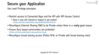 Secure your Application
• Restrict access to Connected Apps and the API with API Access Control
• Raise a case with Salesforce Support to get enabled
https://links.platinum7.com.au/APIAccessControl
• Reconfigure External Sharing OWD to be Private unless there is a really good reason
• Ensure Aura based communities are protected
https://links.platinum7.com.au/Aura-Issue
• Reconfigure broad sharing access (Public R/W, or Private with broad sharing rules)
Use Least Privilege principles
Copyright © 2025 Platinum7
 