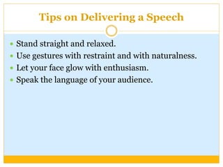 Tips on Delivering a Speech
 Stand straight and relaxed.
 Use gestures with restraint and with naturalness.
 Let your face glow with enthusiasm.
 Speak the language of your audience.
 