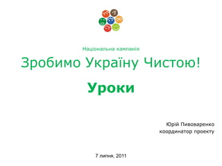 Національна кампанія


Зробимо Україну Чистою!
        Уроки

                                Юрій Пивоваренко
                              координатор проекту



           7 липня, 2011
 