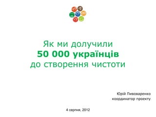 Як ми долучили
 50 000 українців
до створення чистоти


                          Юрій Пивоваренко
                        координатор проекту


       4 серпня, 2012
 