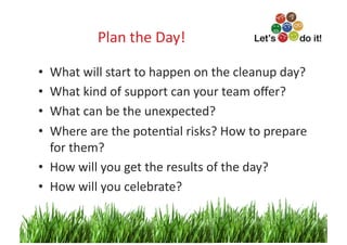 Plan	
  the	
  Day!
                                  	
  

•  What	
  will	
  start	
  to	
  happen	
  on	
  the	
  cleanup	
  day?	
  
•  What	
  kind	
  of	
  support	
  can	
  your	
  team	
  oﬀer?	
  
•  What	
  can	
  be	
  the	
  unexpected?	
  
•  Where	
  are	
  the	
  potenOal	
  risks?	
  How	
  to	
  prepare	
  
   for	
  them?	
  
•  How	
  will	
  you	
  get	
  the	
  results	
  of	
  the	
  day?	
  
•  How	
  will	
  you	
  celebrate?	
  

                                                                        10	
  
 