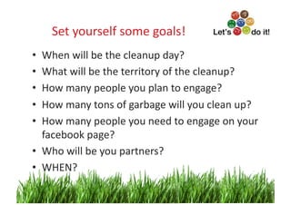 Set	
  yourself	
  some	
  goals!
                                      	
  
•  When	
  will	
  be	
  the	
  cleanup	
  day?	
  	
  
•  What	
  will	
  be	
  the	
  territory	
  of	
  the	
  cleanup?	
  
•  How	
  many	
  people	
  you	
  plan	
  to	
  engage?	
  
•  How	
  many	
  tons	
  of	
  garbage	
  will	
  you	
  clean	
  up?	
  
•  How	
  many	
  people	
  you	
  need	
  to	
  engage	
  on	
  your	
  
   facebook	
  page?	
  
•  Who	
  will	
  be	
  you	
  partners?	
  	
  
•  WHEN?	
  
                                                                       3	
  
 
