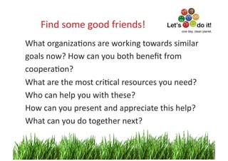 Find	
  some	
  good	
  friends!
                                     	
                           one day. clean planet.



What	
  organizaOons	
  are	
  working	
  towards	
  similar	
  
goals	
  now?	
  How	
  can	
  you	
  both	
  beneﬁt	
  from	
  	
  
cooperaOon?	
  
What	
  are	
  the	
  most	
  criOcal	
  resources	
  you	
  need?	
  	
  
Who	
  can	
  help	
  you	
  with	
  these?	
  
How	
  can	
  you	
  present	
  and	
  appreciate	
  this	
  help?	
  
What	
  can	
  you	
  do	
  together	
  next?	
  


                                                                            5	
  
 