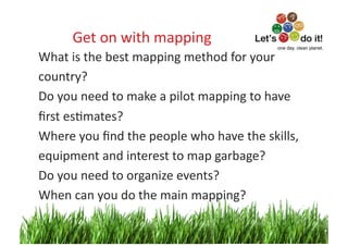 Get	
  on	
  with	
  mapping	
                               one day. clean planet.

What	
  is	
  the	
  best	
  mapping	
  method	
  for	
  your	
  	
  
country?	
  
Do	
  you	
  need	
  to	
  make	
  a	
  pilot	
  mapping	
  to	
  have	
  	
  
ﬁrst	
  esOmates?	
  
Where	
  you	
  ﬁnd	
  the	
  people	
  who	
  have	
  the	
  skills,	
  	
  
equipment	
  and	
  interest	
  to	
  map	
  garbage?	
  
Do	
  you	
  need	
  to	
  organize	
  events?	
  
When	
  can	
  you	
  do	
  the	
  main	
  mapping?	
  	
  

                                                                                7	
  
 