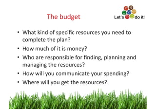 The	
  budget
                             	
  

•  What	
  kind	
  of	
  speciﬁc	
  resources	
  you	
  need	
  to	
  
   complete	
  the	
  plan?	
  
•  How	
  much	
  of	
  it	
  is	
  money?	
  
•  Who	
  are	
  responsible	
  for	
  ﬁnding,	
  planning	
  and	
  
   managing	
  the	
  resources?	
  
•  How	
  will	
  you	
  communicate	
  your	
  spending?	
  
•  Where	
  will	
  you	
  get	
  the	
  resources?	
  


                                                                   8	
  
 