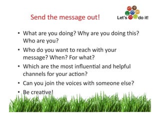 Send	
  the	
  message	
  out!
                                    	
  

•  What	
  are	
  you	
  doing?	
  Why	
  are	
  you	
  doing	
  this?	
  
   Who	
  are	
  you?	
  
•  Who	
  do	
  you	
  want	
  to	
  reach	
  with	
  your	
  
   message?	
  When?	
  For	
  what?	
  
•  Which	
  are	
  the	
  most	
  inﬂuenOal	
  and	
  helpful	
  
   channels	
  for	
  your	
  acOon?	
  
•  Can	
  you	
  join	
  the	
  voices	
  with	
  someone	
  else?	
  
•  Be	
  creaOve!	
  
                                                                        9	
  
 