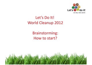 one day. clean planet.



    Let’s	
  Do	
  It!	
  
                      	
  
World	
  Cleanup	
  2012   	
  

    Brainstorming:          	
  
    How	
  to	
  start?	
  



                                             1	
  
 
