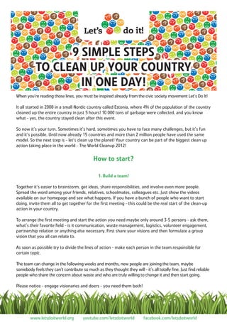 9 SIMPLE STEPS
           TO CLEAN UP YOUR COUNTRY
                   IN ONE DAY!
When you’re reading those lines, you must be inspired already from the civic society movement Let’s Do It!

It all started in 2008 in a small Nordic country called Estonia, where 4% of the population of the country
cleaned up the entire country in just 5 hours! 10 000 tons of garbage were collected, and you know
what - yes, the country stayed clean after this event.

So now it’s your turn. Sometimes it’s hard, sometimes you have to face many challenges, but it’s fun
and it’s possible. Until now already 15 countries and more than 2 million people have used the same
model. So the next step is - let’s clean up the planet! Your country can be part of the biggest clean up
action taking place in the world - The World Cleanup 2012!


                                            How to start?

                                               1. Build a team!

Together it’s easier to brainstorm, get ideas, share responsibilities, and involve even more people.
Spread the word among your friends, relatives, schoolmates, colleagues etc. Just show the videos
available on our homepage and see what happens. If you have a bunch of people who want to start
doing, invite them all to get together for the ﬁrst meeting - this could be the real start of the clean-up
action in your country.

To arrange the ﬁrst meeting and start the action you need maybe only around 3-5 persons - ask them,
what’s their favorite ﬁeld - is it communication, waste management, logistics, volunteer engagement,
partnership relation or anything else necessary. First share your visions and then formulate a group
vision that you all can relate to.

As soon as possible try to divide the lines of action - make each person in the team responsible for
certain topic.

The team can change in the following weeks and months, new people are joining the team, maybe
somebody feels they can’t contribute so much as they thought they will - it’s all totally ﬁne. Just ﬁnd reliable
people who share the concern about waste and who are truly willing to change it and then start going.

Please notice - engage visionaries and doers - you need them both!




        www.letsdoitworld.org         youtube.com/letsdoitworld          facebook.com/letsdoitworld
 