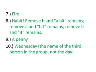 7.) Fire
8.) Habit! Remove h and "a bit" remains;
remove a and "bit" remains; remove b
and "it" remains.
9.) A penny
10.) ...