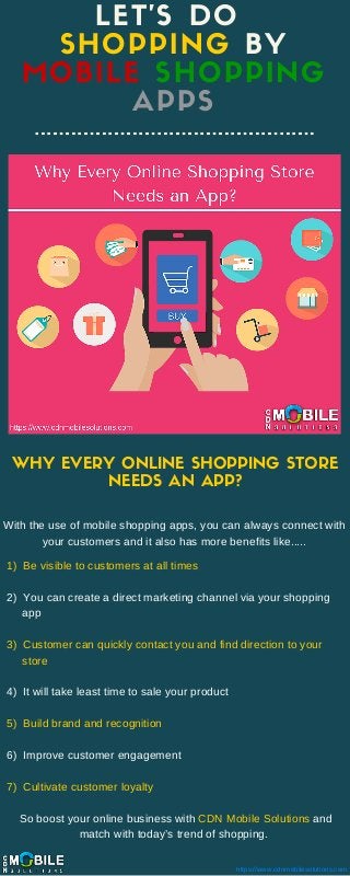 LET'S DO
SHOPPING BY
MOBILE SHOPPING
APPS
WHY EVERY ONLINE SHOPPING STORE
NEEDS AN APP?
With the use of mobile shopping apps, you can always connect with
your customers and it also has more benefits like.....
https://www.cdnmobilesolutions.com
1)  Be visible to customers at all times
2)  You can create a direct marketing channel via your shopping    
     app
3)  Customer can quickly contact you and find direction to your      
     store
4)  It will take least time to sale your product
5)  Build brand and recognition
6)  Improve customer engagement
7)  Cultivate customer loyalty
    So boost your online business with CDN Mobile Solutions and  
                       match with today’s trend of shopping. 
 