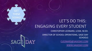 LET’S  DO  THIS:    
ENGAGING  EVERY  STUDENT
CHRISTOPHER	
  LEONARD,	
  LCSW,	
  M.ED.	
  	
  
DIRECTOR	
  OF	
  SCHOOL	
  OPERATIONS,	
  SAGE	
  DAY	
  
SCHOOLS	
  
CLEONARD@SAGEDAY.COM	
  
WWW.SAGEDAY.COM	
  	
  	
  
	
  
	
  
GET	
  
THEM	
  	
  
	
  DOING!	
  
 