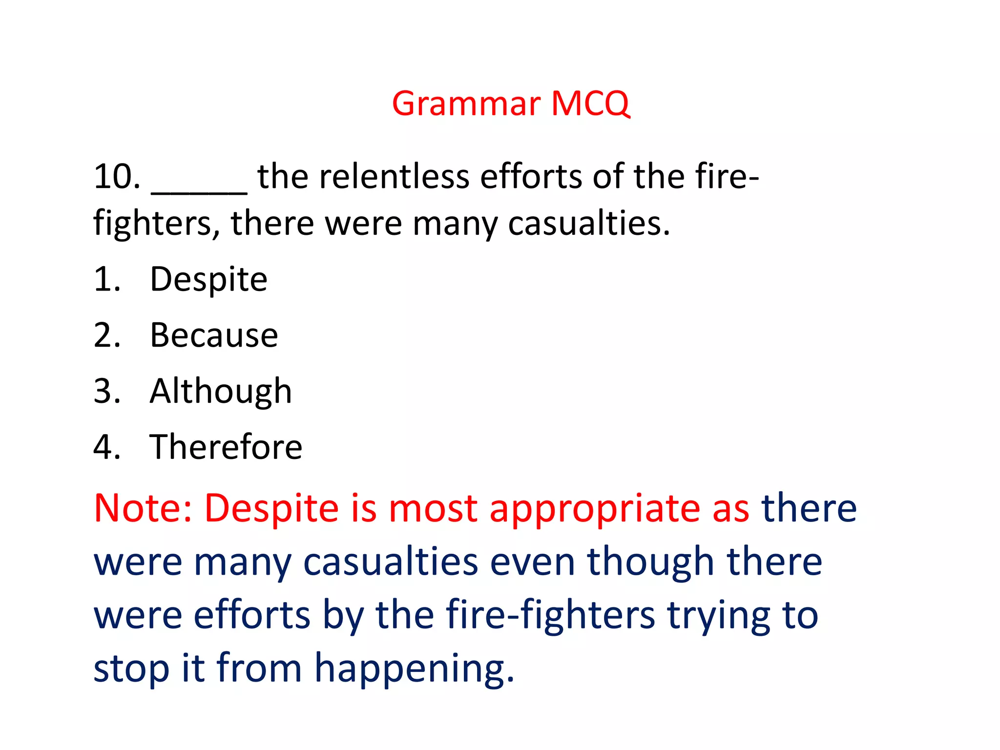 Grammar MCQ
10. _____ the relentless efforts of the fire-
fighters, there were many casualties.
1. Despite
2. Because
3. Although
4. Therefore
Note: Despite is most appropriate as there
were many casualties even though there
were efforts by the fire-fighters trying to
stop it from happening.
 