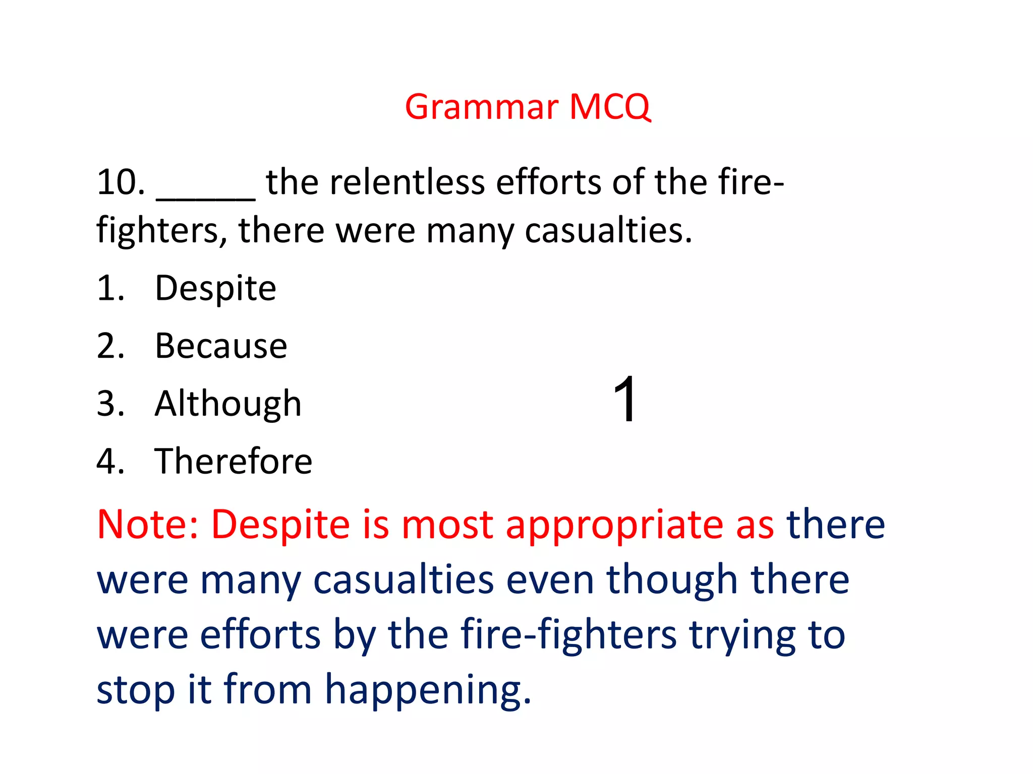 Grammar MCQ
10. _____ the relentless efforts of the fire-
fighters, there were many casualties.
1. Despite
2. Because
3. Although
4. Therefore
Note: Despite is most appropriate as there
were many casualties even though there
were efforts by the fire-fighters trying to
stop it from happening.
1
 