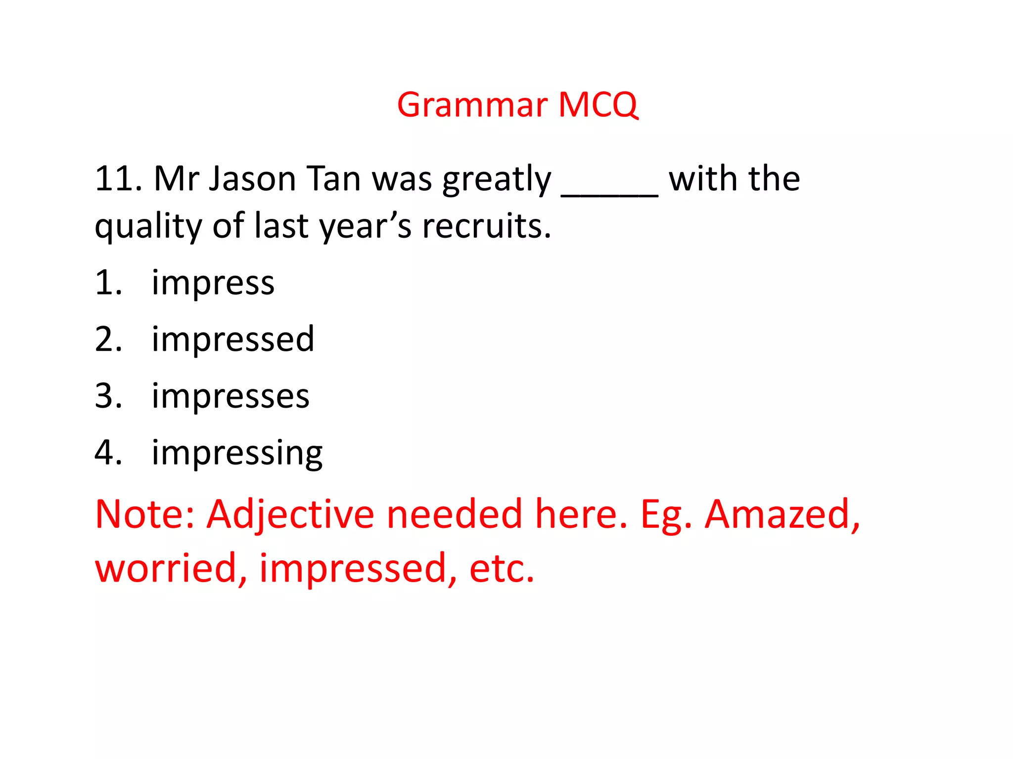Grammar MCQ
11. Mr Jason Tan was greatly _____ with the
quality of last year’s recruits.
1. impress
2. impressed
3. impresses
4. impressing
Note: Adjective needed here. Eg. Amazed,
worried, impressed, etc.
 