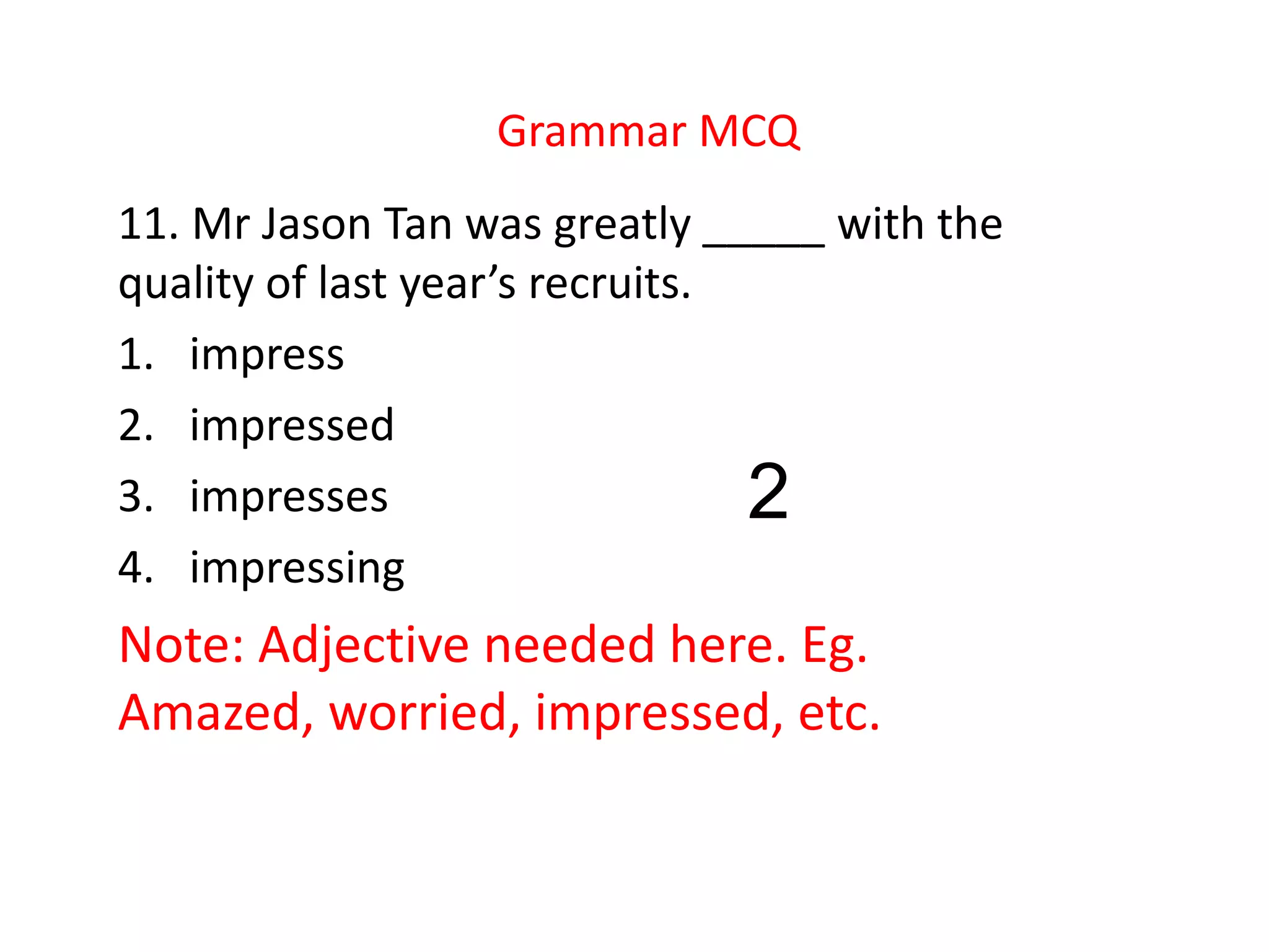 Grammar MCQ
11. Mr Jason Tan was greatly _____ with the
quality of last year’s recruits.
1. impress
2. impressed
3. impresses
4. impressing
Note: Adjective needed here. Eg.
Amazed, worried, impressed, etc.
2
 