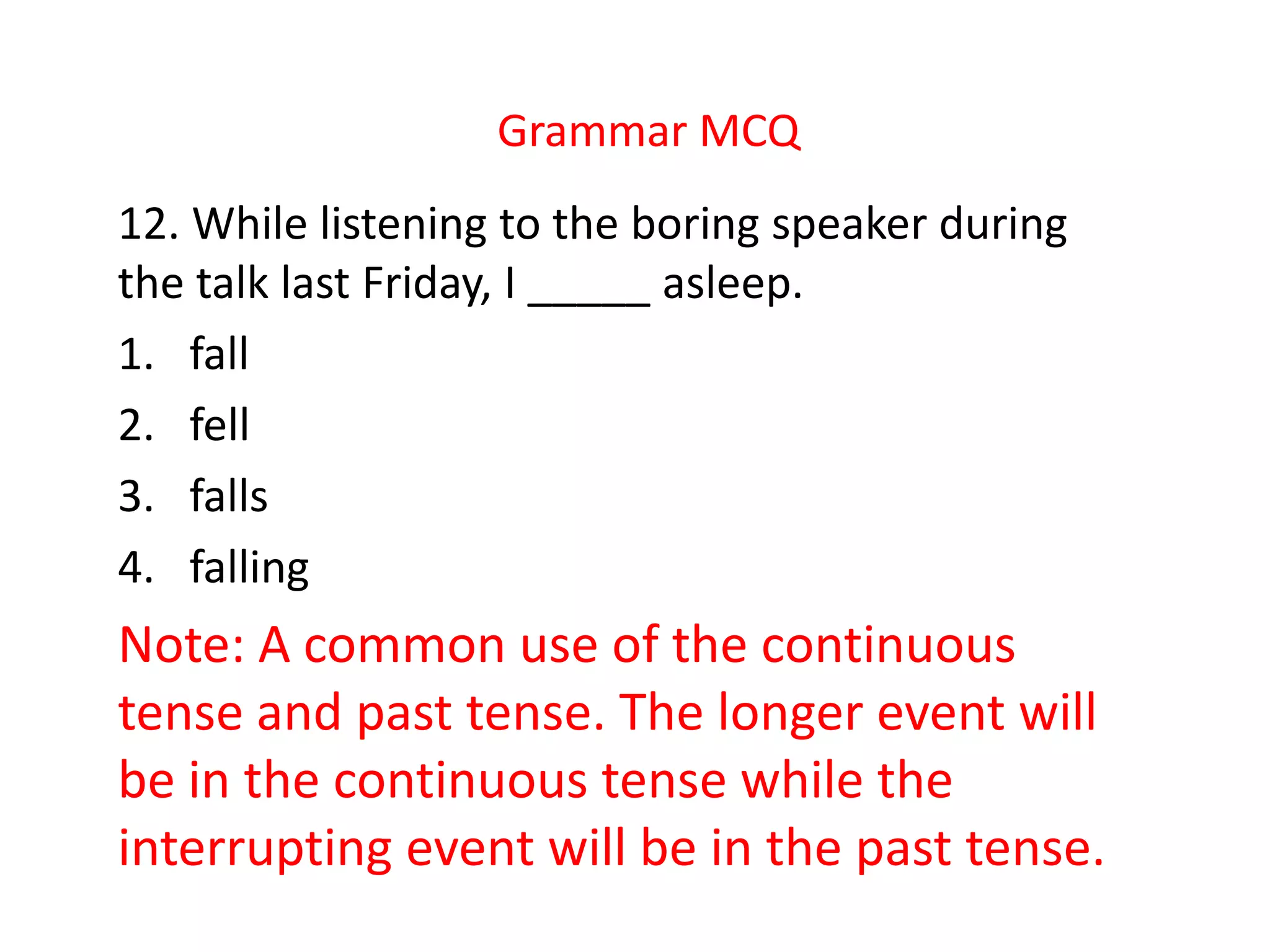 Grammar MCQ
12. While listening to the boring speaker during
the talk last Friday, I _____ asleep.
1. fall
2. fell
3. falls
4. falling
Note: A common use of the continuous
tense and past tense. The longer event will
be in the continuous tense while the
interrupting event will be in the past tense.
 