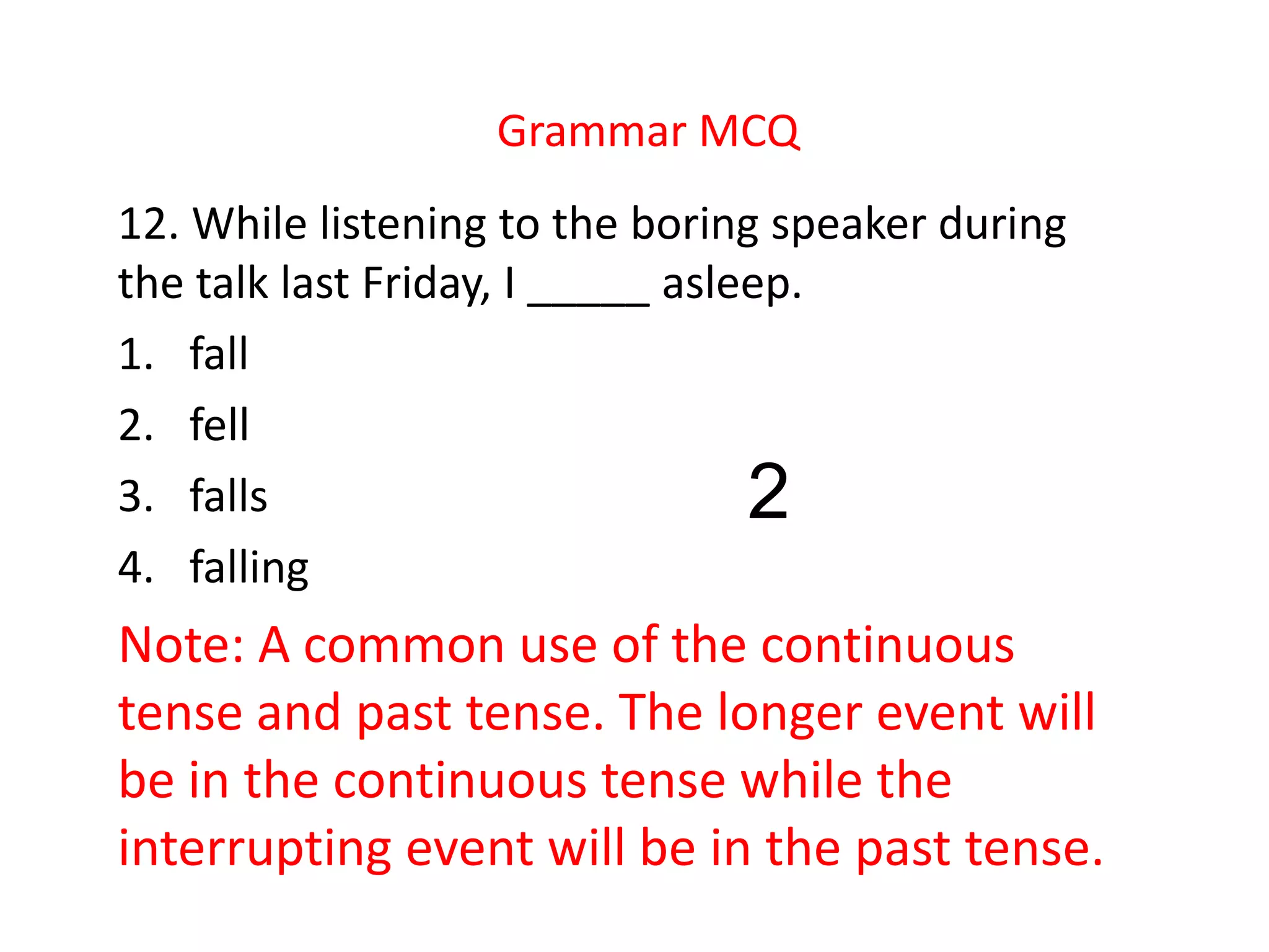 Grammar MCQ
12. While listening to the boring speaker during
the talk last Friday, I _____ asleep.
1. fall
2. fell
3. falls
4. falling
Note: A common use of the continuous
tense and past tense. The longer event will
be in the continuous tense while the
interrupting event will be in the past tense.
2
 