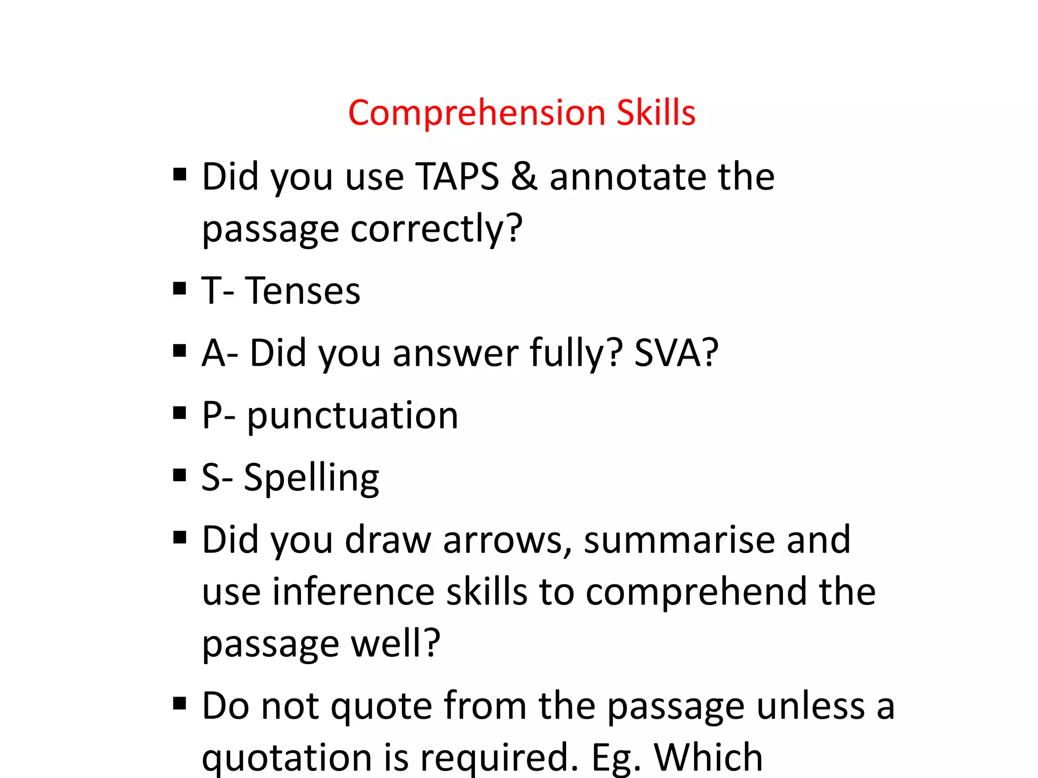 Comprehension Skills
 Did you use TAPS & annotate the
passage correctly?
 T- Tenses
 A- Did you answer fully? SVA?
 P- punctuation
 S- Spelling
 Did you draw arrows, summarise and
use inference skills to comprehend the
passage well?
 Do not quote from the passage unless a
quotation is required. Eg. Which
 