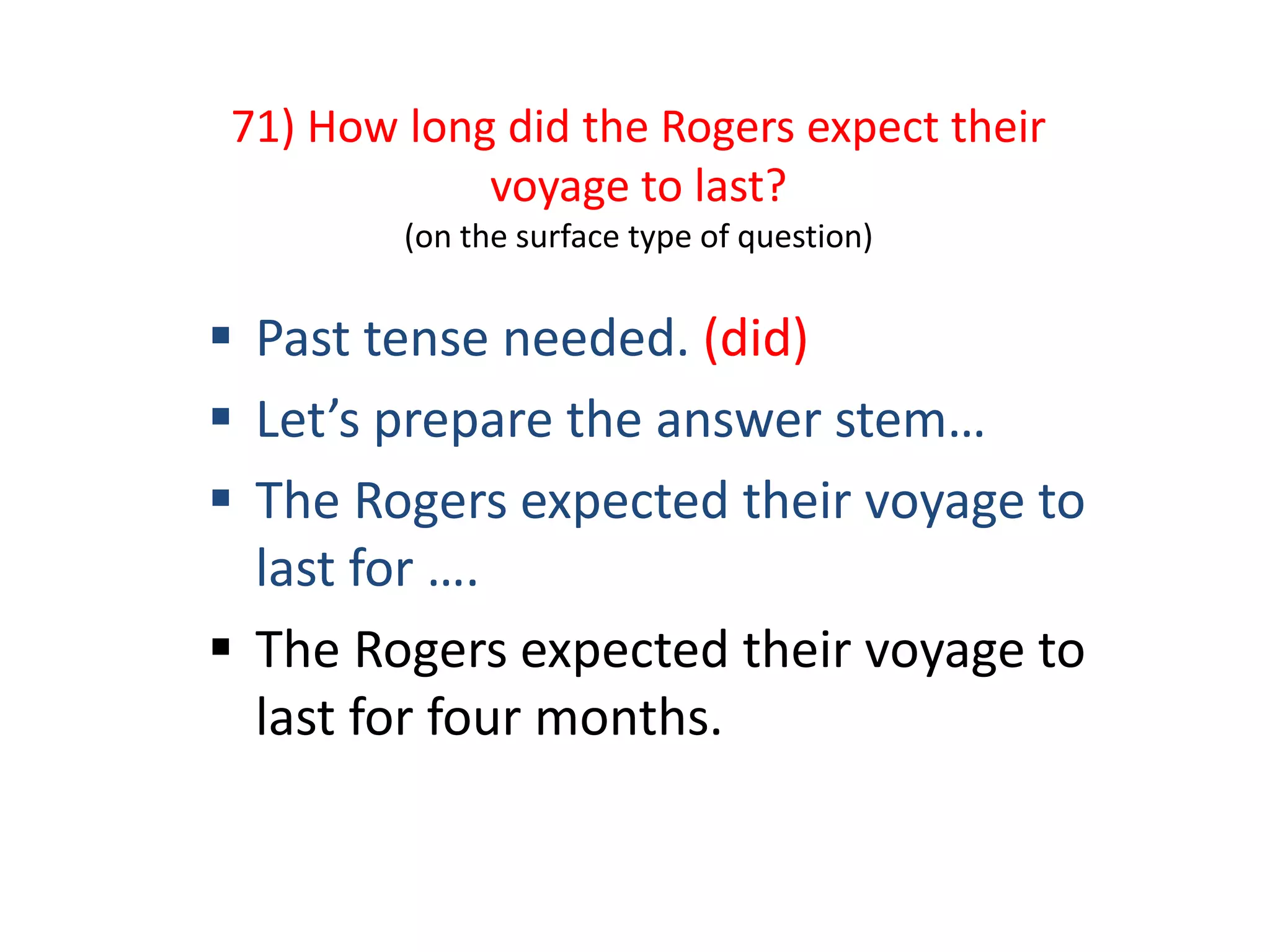 71) How long did the Rogers expect their
voyage to last?
(on the surface type of question)
 Past tense needed. (did)
 Let’s prepare the answer stem…
 The Rogers expected their voyage to
last for ….
 The Rogers expected their voyage to
last for four months.
 