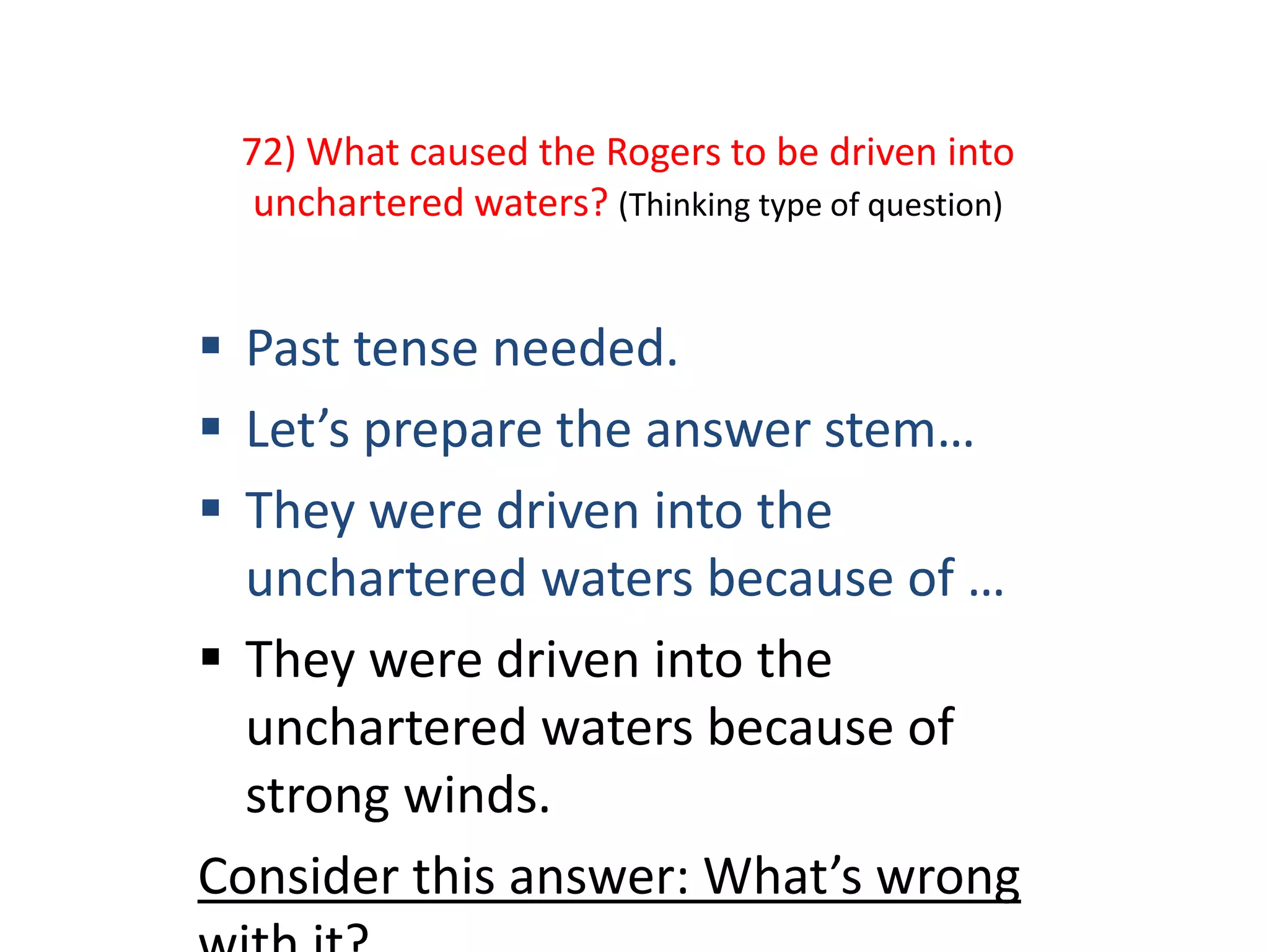 72) What caused the Rogers to be driven into
unchartered waters? (Thinking type of question)
 Past tense needed.
 Let’s prepare the answer stem…
 They were driven into the
unchartered waters because of …
 They were driven into the
unchartered waters because of
strong winds.
Consider this answer: What’s wrong
 