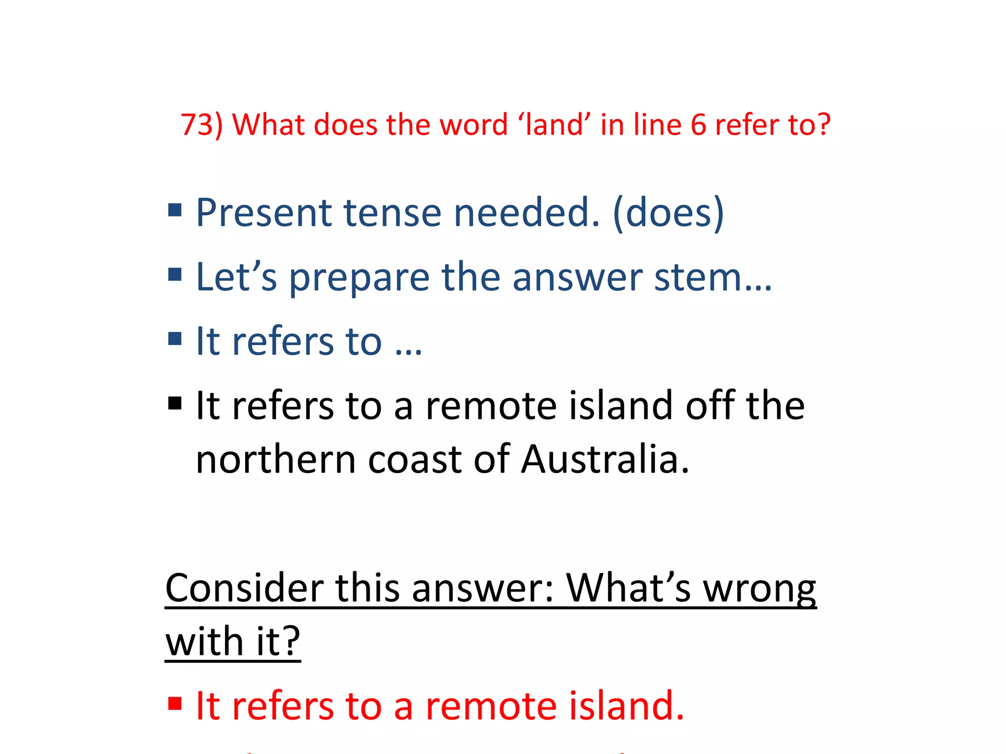73) What does the word ‘land’ in line 6 refer to?
 Present tense needed. (does)
 Let’s prepare the answer stem…
 It refers to …
 It refers to a remote island off the
northern coast of Australia.
Consider this answer: What’s wrong
with it?
 It refers to a remote island.
 