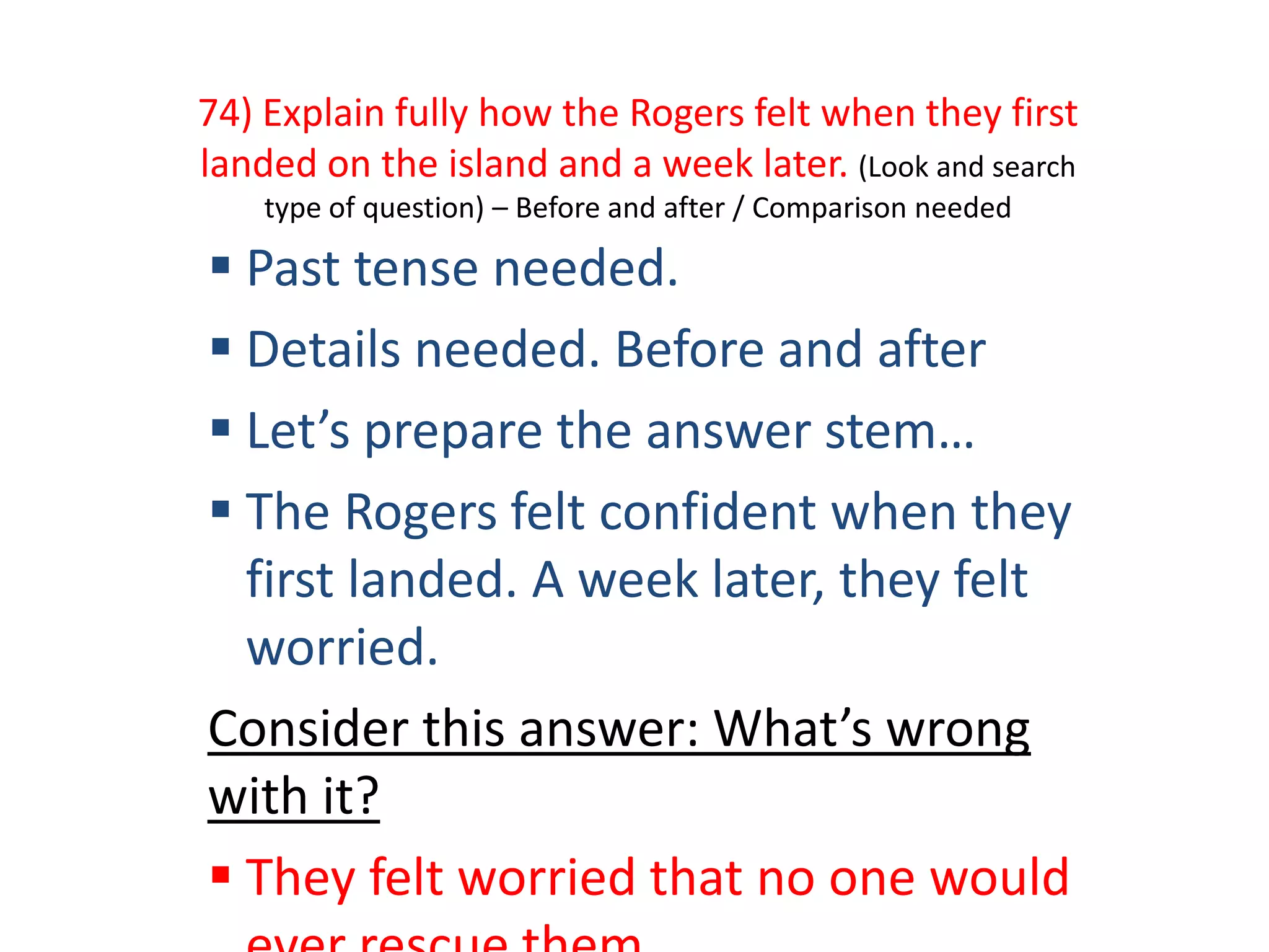 74) Explain fully how the Rogers felt when they first
landed on the island and a week later. (Look and search
type of question) – Before and after / Comparison needed
 Past tense needed.
 Details needed. Before and after
 Let’s prepare the answer stem…
 The Rogers felt confident when they
first landed. A week later, they felt
worried.
Consider this answer: What’s wrong
with it?
 They felt worried that no one would
 
