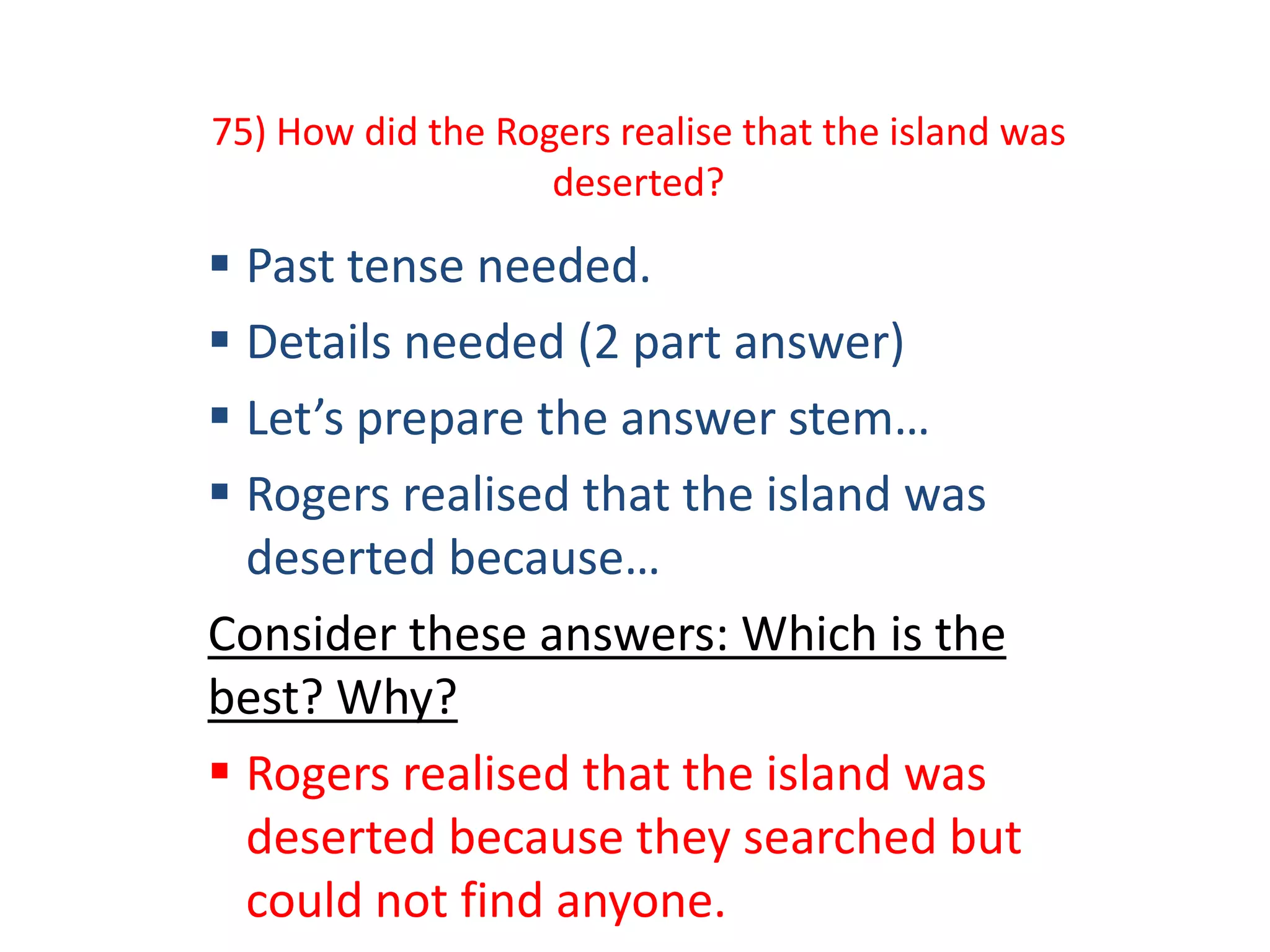 75) How did the Rogers realise that the island was
deserted?
 Past tense needed.
 Details needed (2 part answer)
 Let’s prepare the answer stem…
 Rogers realised that the island was
deserted because…
Consider these answers: Which is the
best? Why?
 Rogers realised that the island was
deserted because they searched but
could not find anyone.
 