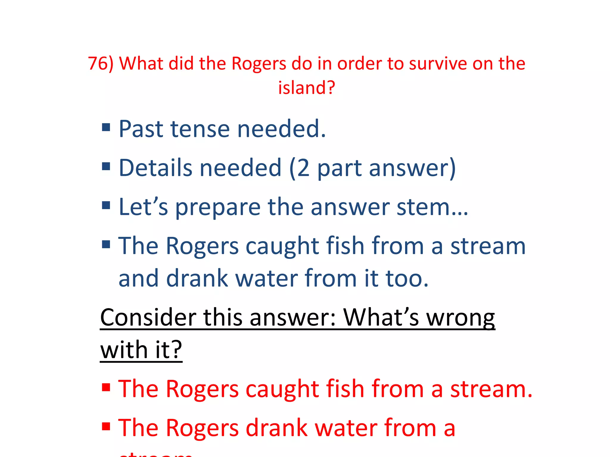 76) What did the Rogers do in order to survive on the
island?
 Past tense needed.
 Details needed (2 part answer)
 Let’s prepare the answer stem…
 The Rogers caught fish from a stream
and drank water from it too.
Consider this answer: What’s wrong
with it?
 The Rogers caught fish from a stream.
 The Rogers drank water from a
 
