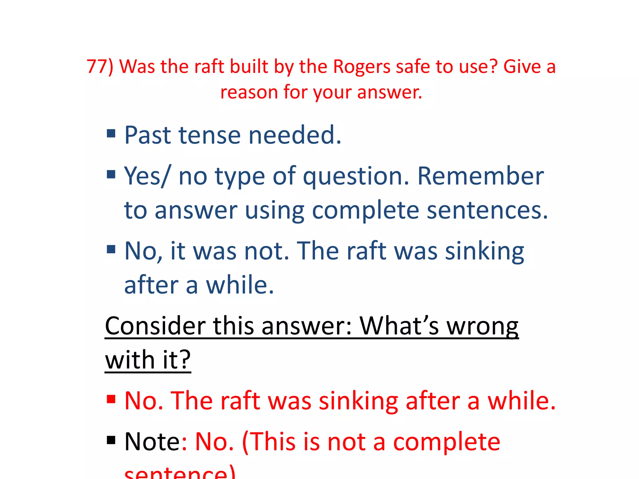 77) Was the raft built by the Rogers safe to use? Give a
reason for your answer.
 Past tense needed.
 Yes/ no type of question. Remember
to answer using complete sentences.
 No, it was not. The raft was sinking
after a while.
Consider this answer: What’s wrong
with it?
 No. The raft was sinking after a while.
 Note: No. (This is not a complete
 