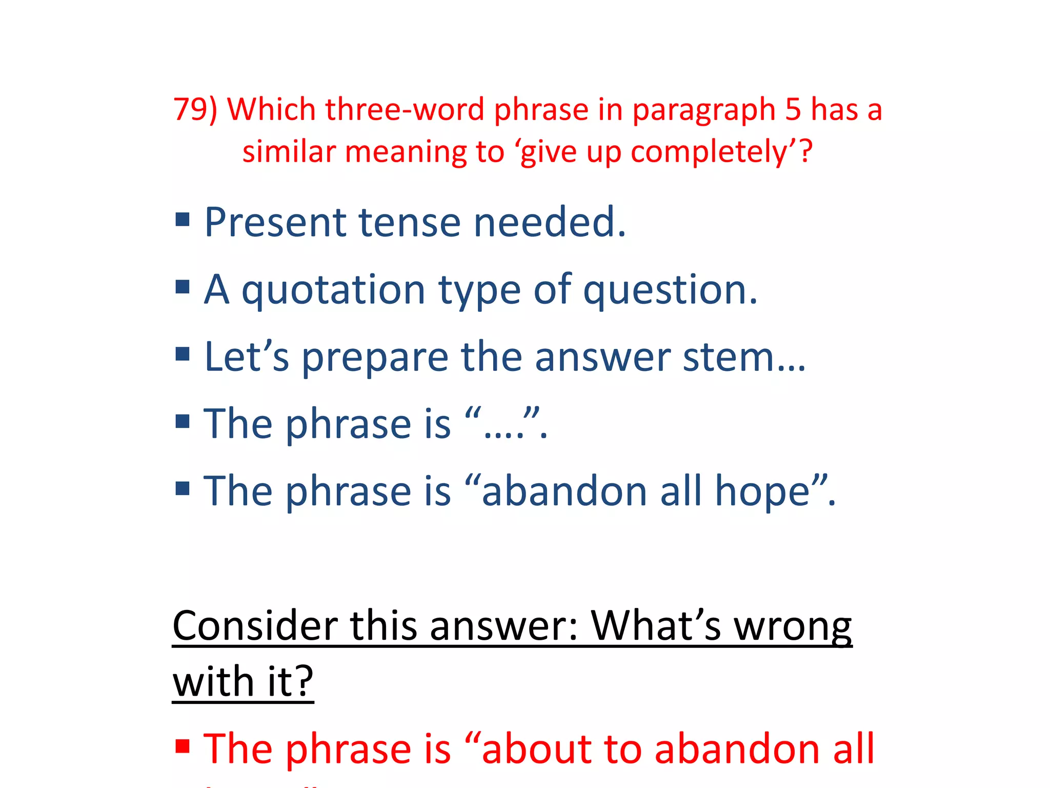 79) Which three-word phrase in paragraph 5 has a
similar meaning to ‘give up completely’?
 Present tense needed.
 A quotation type of question.
 Let’s prepare the answer stem…
 The phrase is “….”.
 The phrase is “abandon all hope”.
Consider this answer: What’s wrong
with it?
 The phrase is “about to abandon all
 