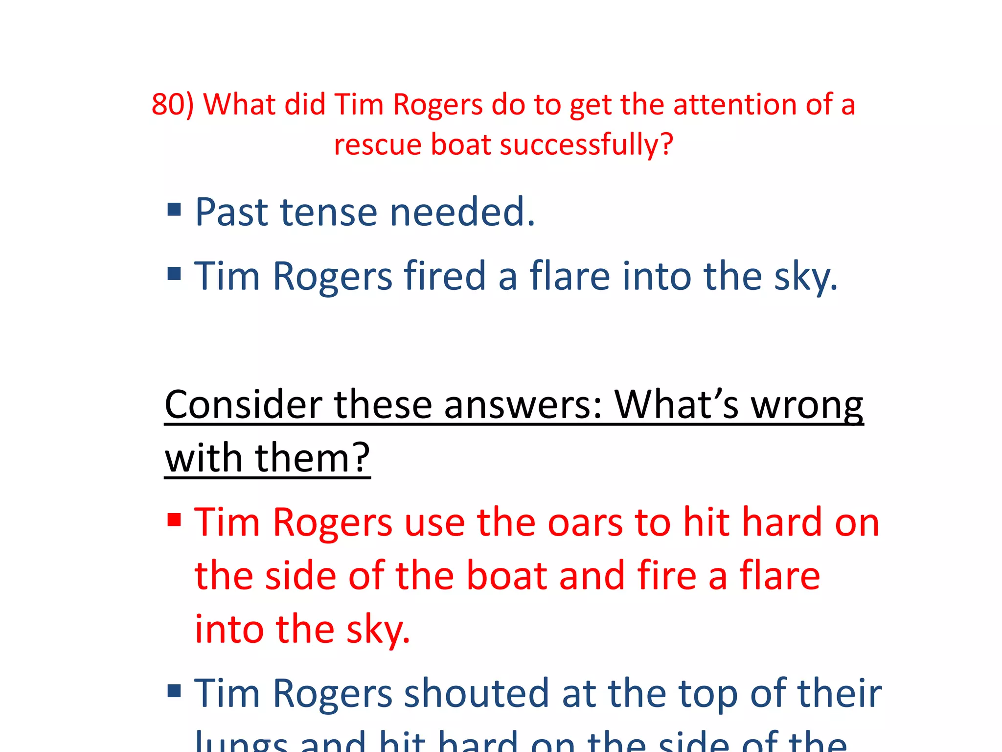 80) What did Tim Rogers do to get the attention of a
rescue boat successfully?
 Past tense needed.
 Tim Rogers fired a flare into the sky.
Consider these answers: What’s wrong
with them?
 Tim Rogers use the oars to hit hard on
the side of the boat and fire a flare
into the sky.
 Tim Rogers shouted at the top of their
 