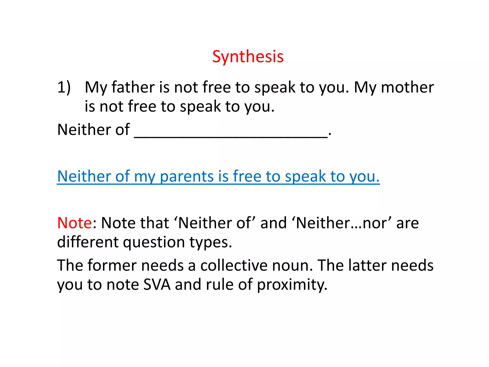 Synthesis
1) My father is not free to speak to you. My mother
is not free to speak to you.
Neither of ______________________.
Neither of my parents is free to speak to you.
Note: Note that ‘Neither of’ and ‘Neither…nor’ are
different question types.
The former needs a collective noun. The latter needs
you to note SVA and rule of proximity.
 