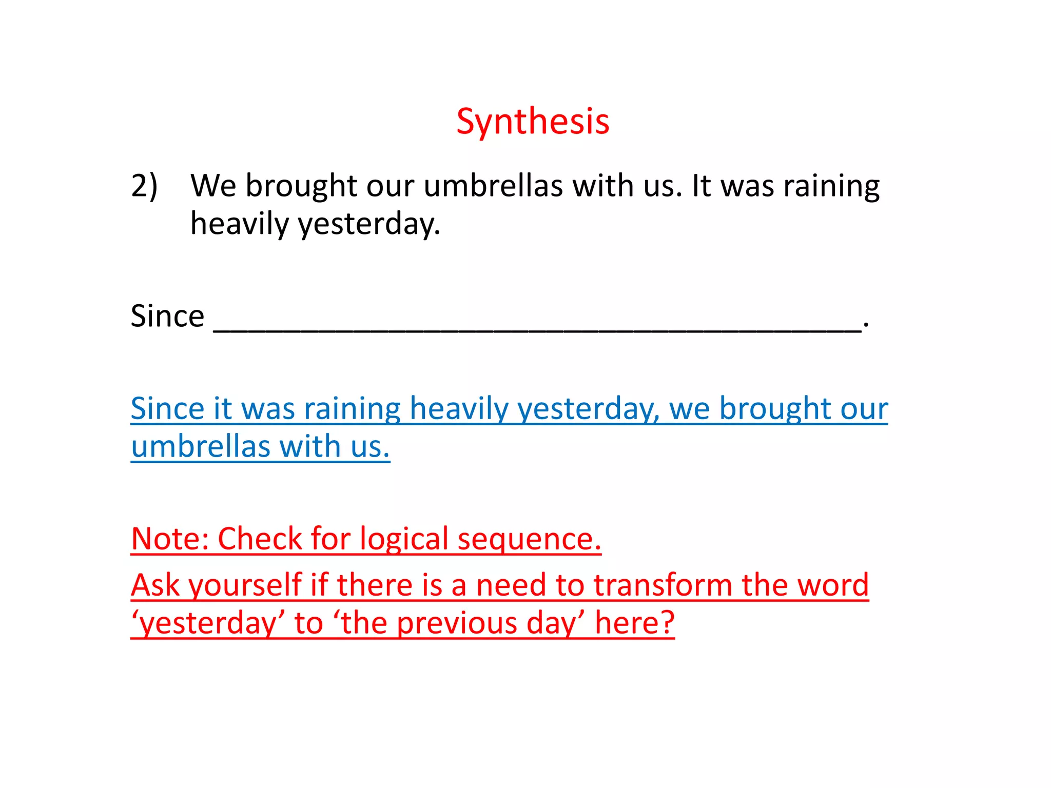 Synthesis
2) We brought our umbrellas with us. It was raining
heavily yesterday.
Since _____________________________________.
Since it was raining heavily yesterday, we brought our
umbrellas with us.
Note: Check for logical sequence.
Ask yourself if there is a need to transform the word
‘yesterday’ to ‘the previous day’ here?
 
