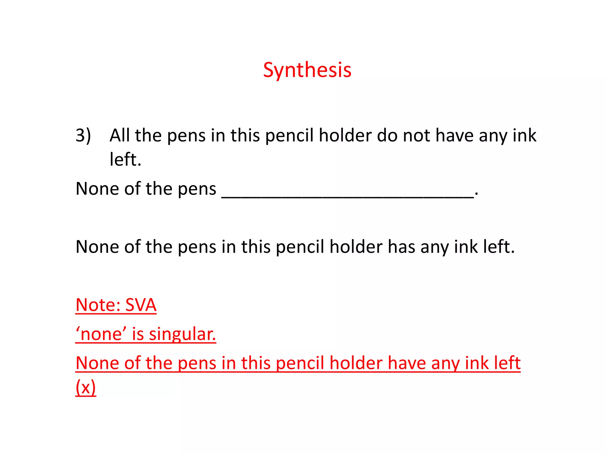 Synthesis
3) All the pens in this pencil holder do not have any ink
left.
None of the pens _________________________.
None of the pens in this pencil holder has any ink left.
Note: SVA
‘none’ is singular.
None of the pens in this pencil holder have any ink left
(x)
 