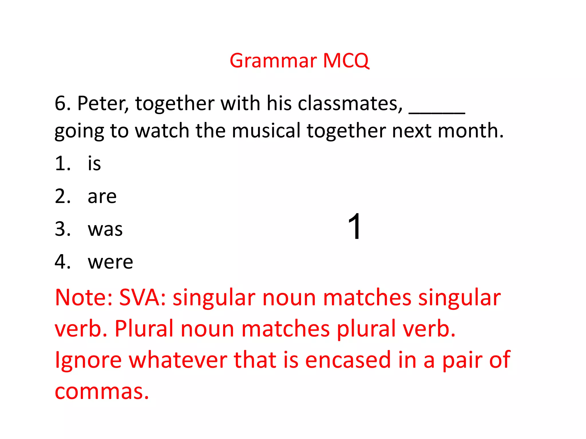 Grammar MCQ
6. Peter, together with his classmates, _____
going to watch the musical together next month.
1. is
2. are
3. was
4. were
Note: SVA: singular noun matches singular
verb. Plural noun matches plural verb.
Ignore whatever that is encased in a pair of
commas.
1
 