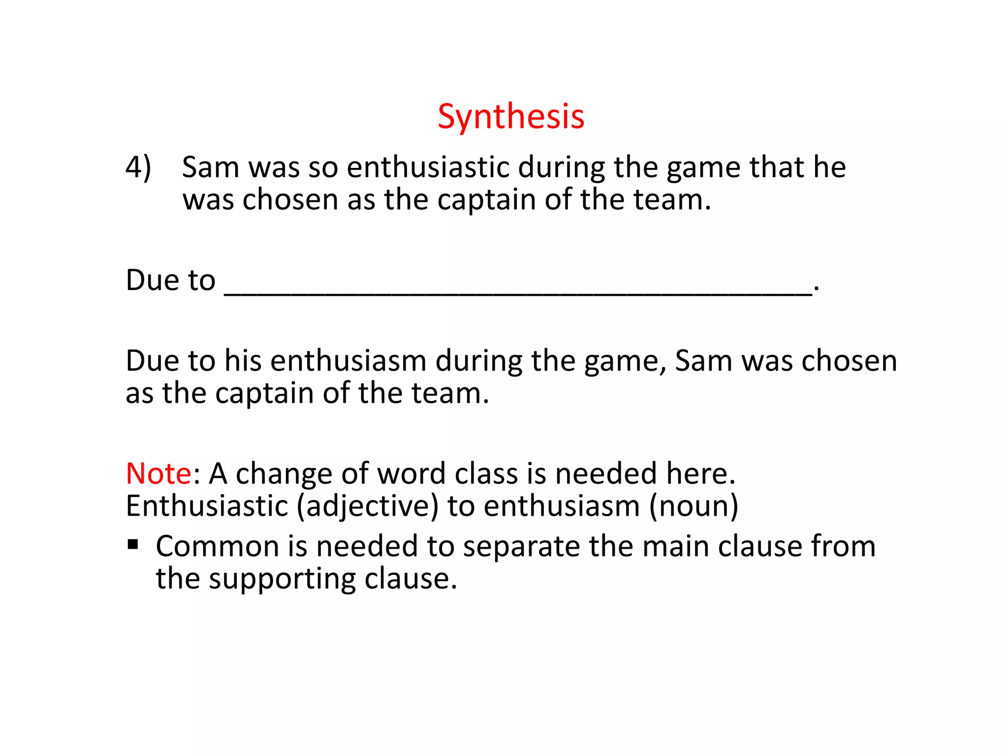 Synthesis
4) Sam was so enthusiastic during the game that he
was chosen as the captain of the team.
Due to ___________________________________.
Due to his enthusiasm during the game, Sam was chosen
as the captain of the team.
Note: A change of word class is needed here.
Enthusiastic (adjective) to enthusiasm (noun)
 Common is needed to separate the main clause from
the supporting clause.
 