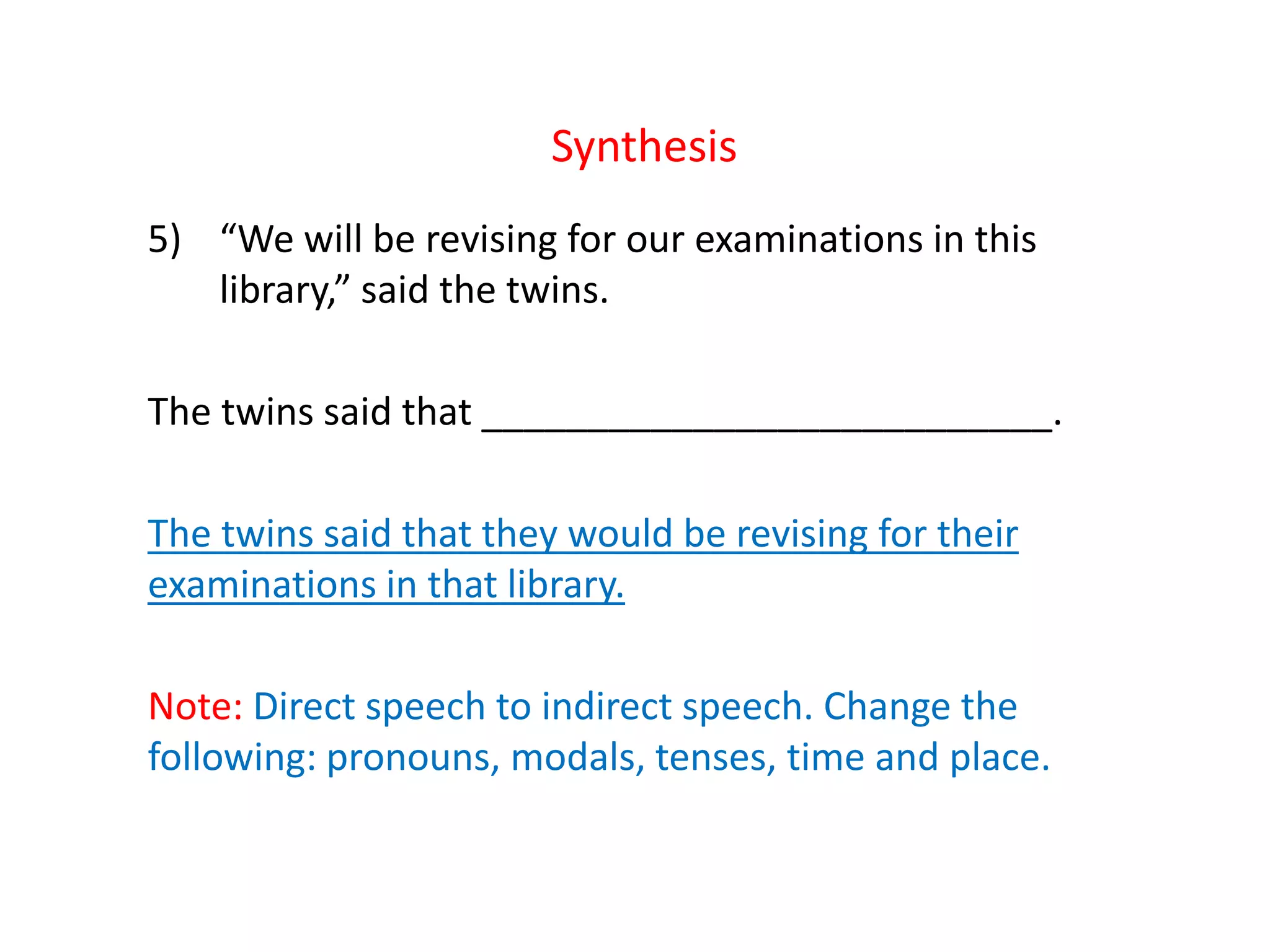 Synthesis
5) “We will be revising for our examinations in this
library,” said the twins.
The twins said that ___________________________.
The twins said that they would be revising for their
examinations in that library.
Note: Direct speech to indirect speech. Change the
following: pronouns, modals, tenses, time and place.
 